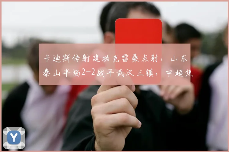 卡迪斯传射建功克雷桑点射，山东泰山半场2-2战平武汉三镇，中超焦点战况解析