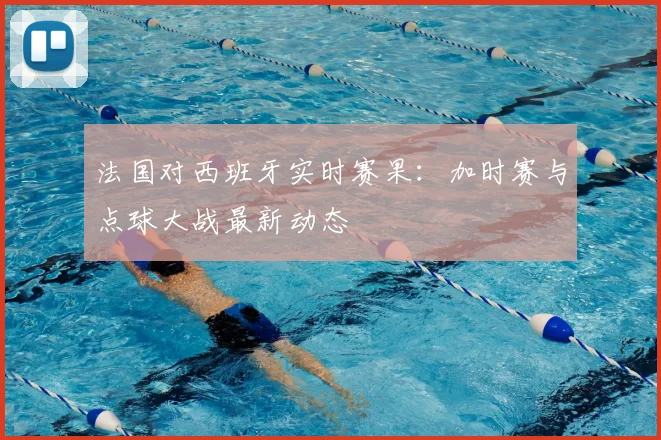 法国对西班牙实时赛果：加时赛与点球大战最新动态