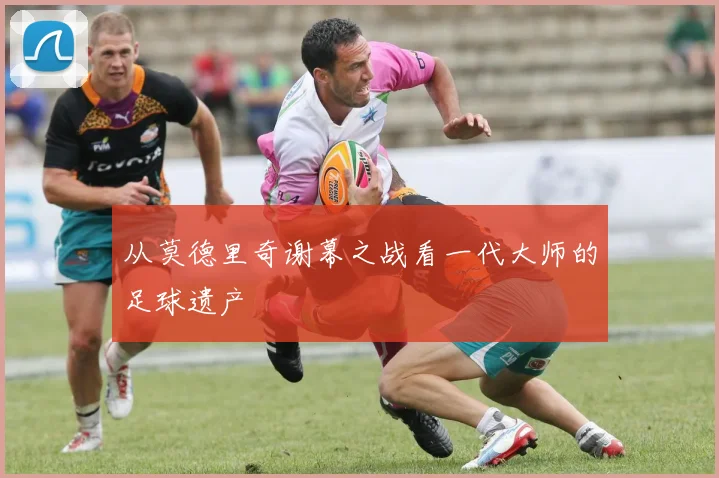 从莫德里奇谢幕之战看一代大师的足球遗产
