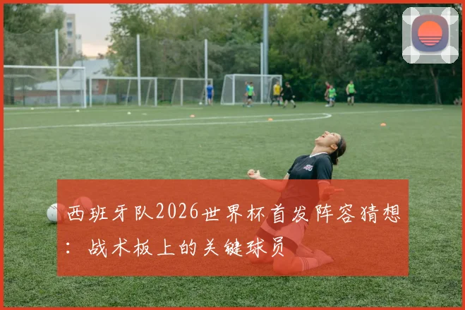 西班牙队2026世界杯首发阵容猜想:战术板上的关键球员