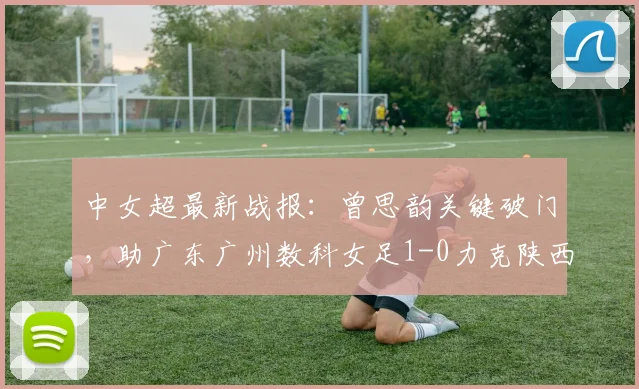 中女超最新战报：曾思韵关键破门，助广东广州数科女足1-0力克陕西志科女足