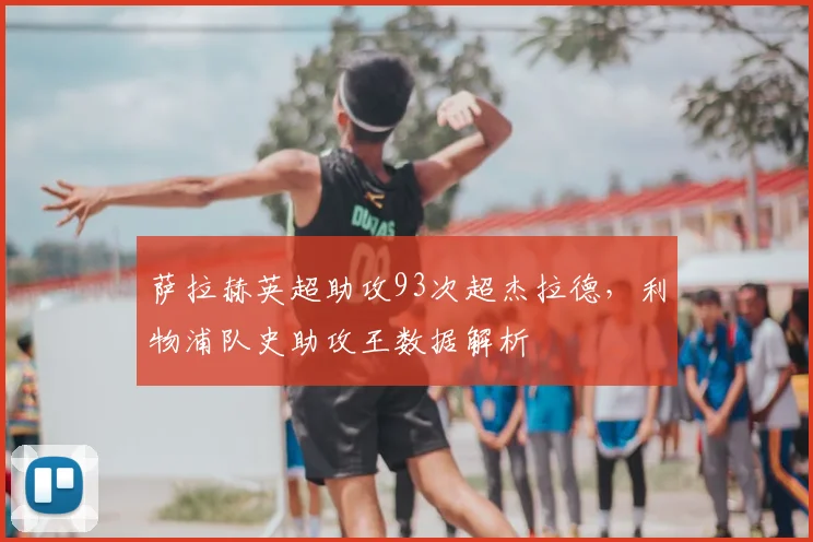 萨拉赫英超助攻93次超杰拉德,利物浦队史助攻王数据解析