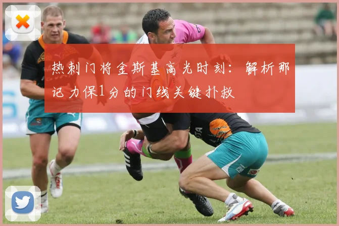 热刺门将金斯基高光时刻:解析那记力保1分的门线关键扑救