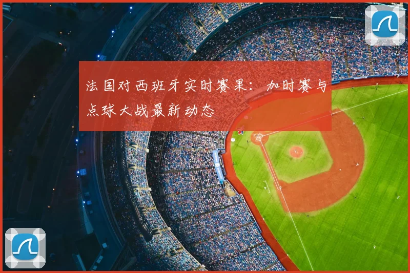 法国对西班牙实时赛果:加时赛与点球大战最新动态