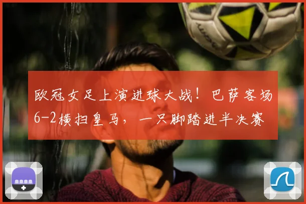 欧冠女足上演进球大战!巴萨客场6-2横扫皇马,一只脚踏进半决赛