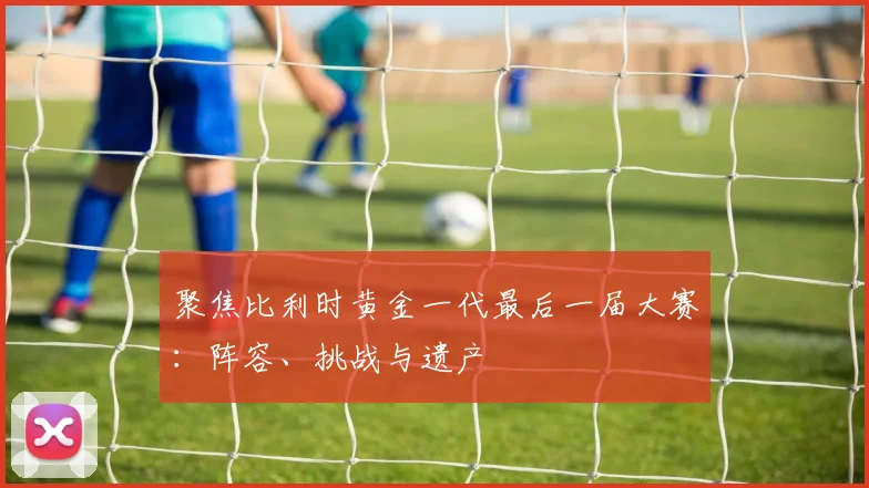 聚焦比利时黄金一代最后一届大赛：阵容、挑战与遗产