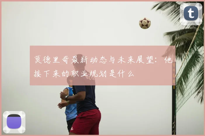 莫德里奇最新动态与未来展望:他接下来的职业规划是什么