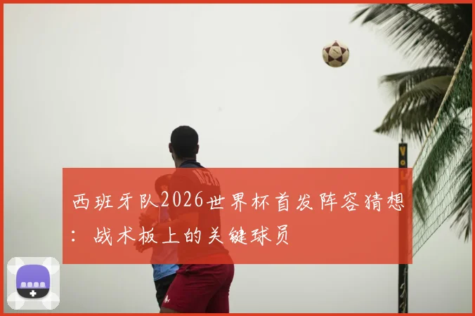 西班牙队2026世界杯首发阵容猜想：战术板上的关键球员