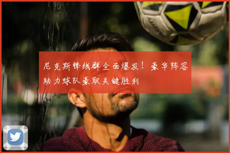 尼克斯锋线群全面爆发!豪华阵容助力球队豪取关键胜利