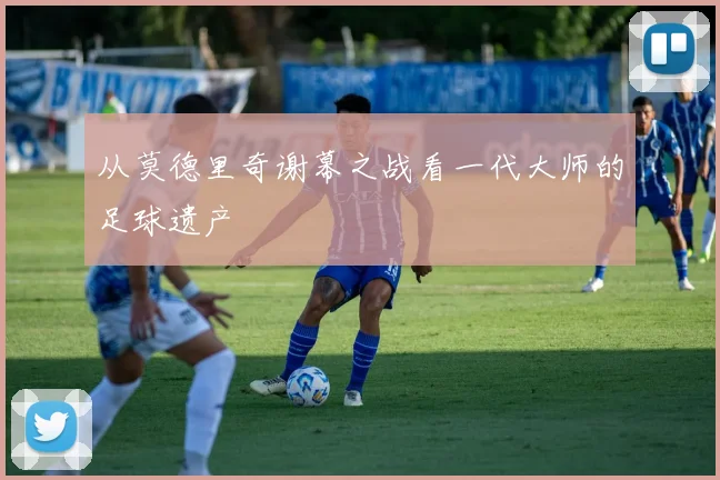 从莫德里奇谢幕之战看一代大师的足球遗产