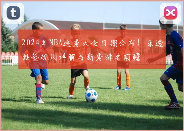 2024年NBA选秀大会日期公布！乐透抽签规则详解与新秀排名前瞻