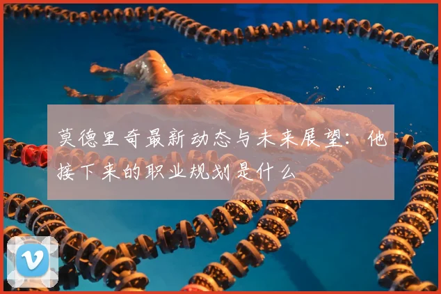 莫德里奇最新动态与未来展望：他接下来的职业规划是什么